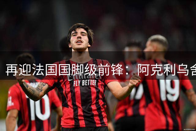 再迎法国国脚级前锋：阿克利乌舍即将官宣，巴黎剑指欧冠三连冠